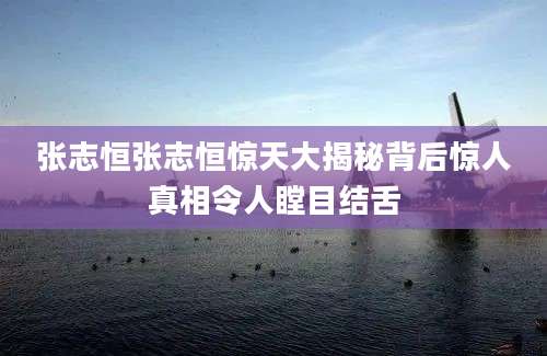 张志恒张志恒惊天大揭秘背后惊人真相令人瞠目结舌