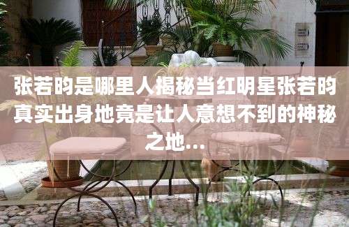 张若昀是哪里人揭秘当红明星张若昀真实出身地竟是让人意想不到的神秘之地...