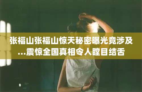 张福山张福山惊天秘密曝光竟涉及...震惊全国真相令人瞠目结舌