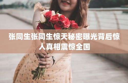 张同生张同生惊天秘密曝光背后惊人真相震惊全国