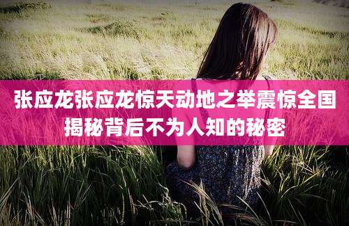 张应龙张应龙惊天动地之举震惊全国揭秘背后不为人知的秘密