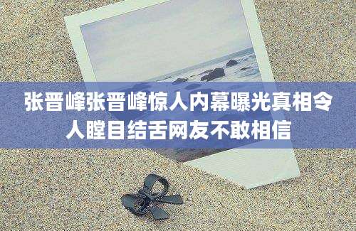 张晋峰张晋峰惊人内幕曝光真相令人瞠目结舌网友不敢相信