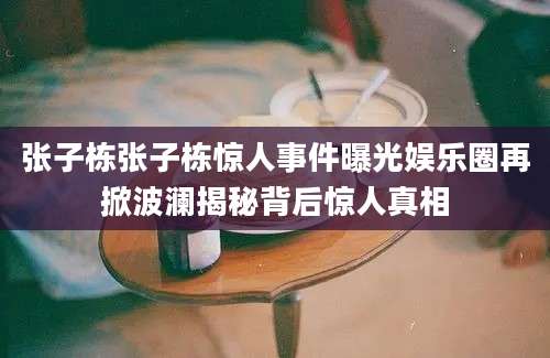 张子栋张子栋惊人事件曝光娱乐圈再掀波澜揭秘背后惊人真相