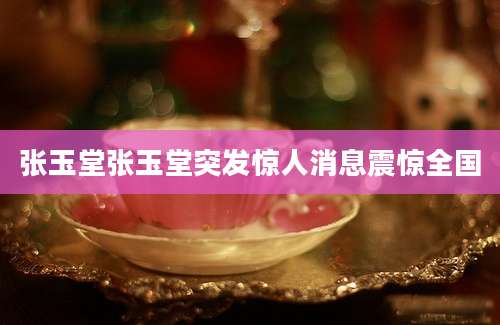 张玉堂张玉堂突发惊人消息震惊全国