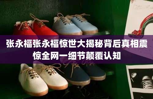 张永福张永福惊世大揭秘背后真相震惊全网一细节颠覆认知