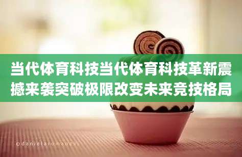 当代体育科技当代体育科技革新震撼来袭突破极限改变未来竞技格局