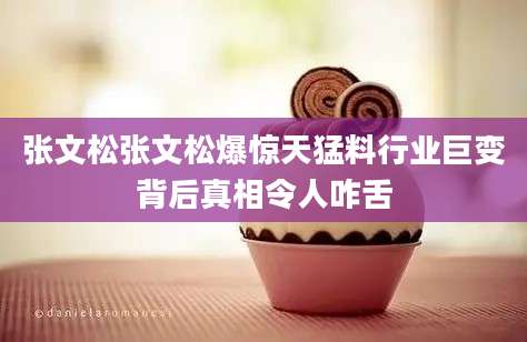 张文松张文松爆惊天猛料行业巨变背后真相令人咋舌