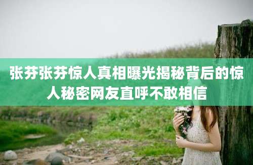 张芬张芬惊人真相曝光揭秘背后的惊人秘密网友直呼不敢相信