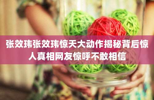 张效玮张效玮惊天大动作揭秘背后惊人真相网友惊呼不敢相信