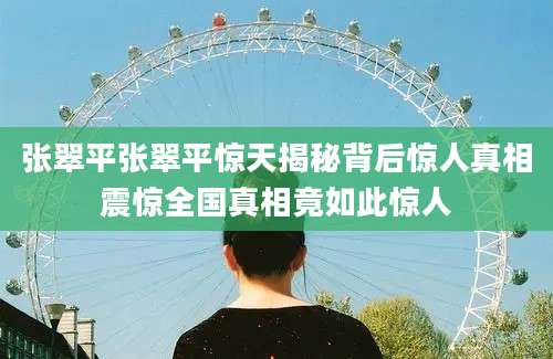 张翠平张翠平惊天揭秘背后惊人真相震惊全国真相竟如此惊人