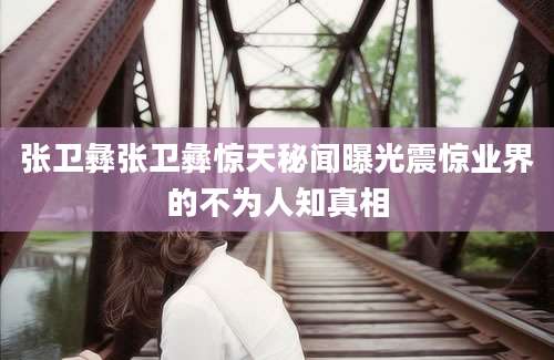 张卫彝张卫彝惊天秘闻曝光震惊业界的不为人知真相