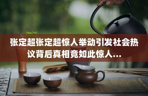 张定超张定超惊人举动引发社会热议背后真相竟如此惊人...