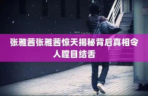 张雅茜张雅茜惊天揭秘背后真相令人瞠目结舌