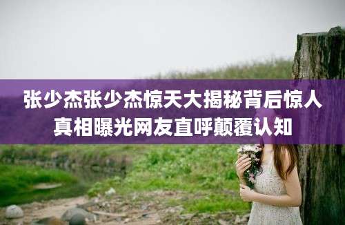 张少杰张少杰惊天大揭秘背后惊人真相曝光网友直呼颠覆认知