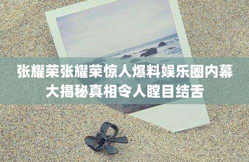 张耀荣张耀荣惊人爆料娱乐圈内幕大揭秘真相令人瞠目结舌