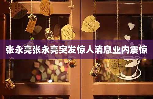 张永亮张永亮突发惊人消息业内震惊