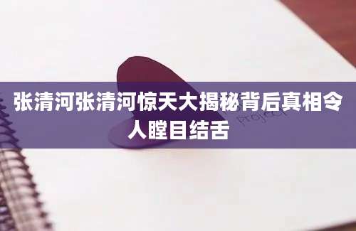 张清河张清河惊天大揭秘背后真相令人瞠目结舌