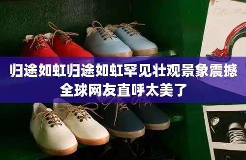 归途如虹归途如虹罕见壮观景象震撼全球网友直呼太美了