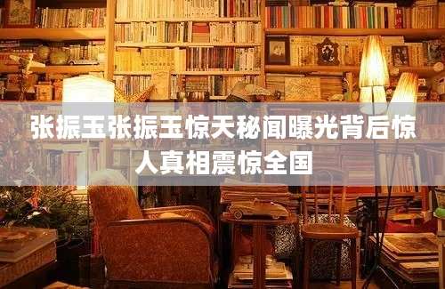 张振玉张振玉惊天秘闻曝光背后惊人真相震惊全国