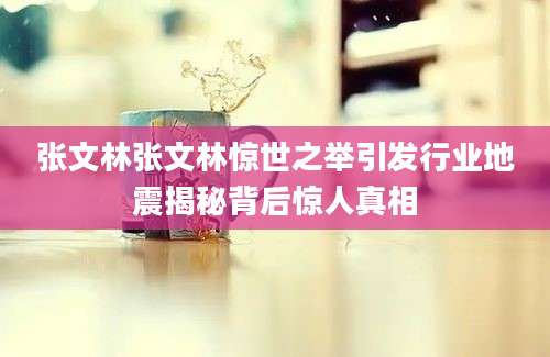 张文林张文林惊世之举引发行业地震揭秘背后惊人真相
