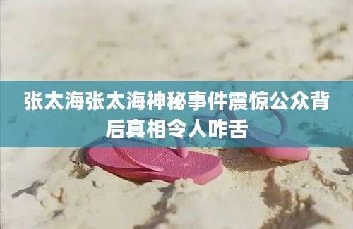 张太海张太海神秘事件震惊公众背后真相令人咋舌