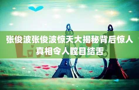 张俊波张俊波惊天大揭秘背后惊人真相令人瞠目结舌