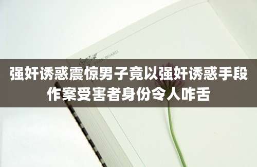 强奸诱惑震惊男子竟以强奸诱惑手段作案受害者身份令人咋舌