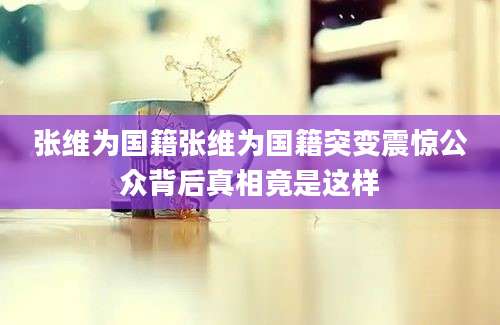 张维为国籍张维为国籍突变震惊公众背后真相竟是这样