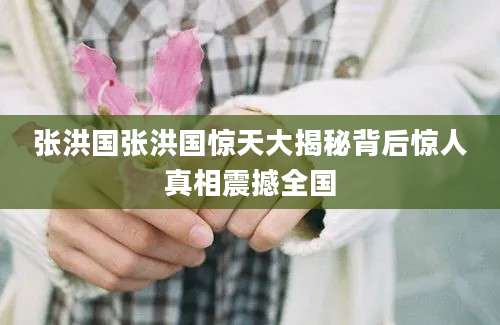 张洪国张洪国惊天大揭秘背后惊人真相震撼全国