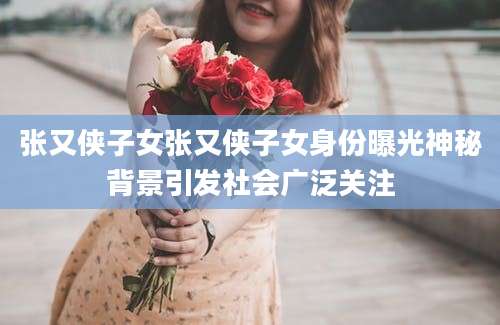 张又侠子女张又侠子女身份曝光神秘背景引发社会广泛关注