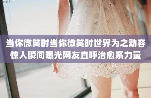 当你微笑时当你微笑时世界为之动容惊人瞬间曝光网友直呼治愈系力量