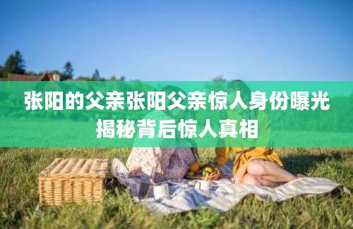 张阳的父亲张阳父亲惊人身份曝光揭秘背后惊人真相