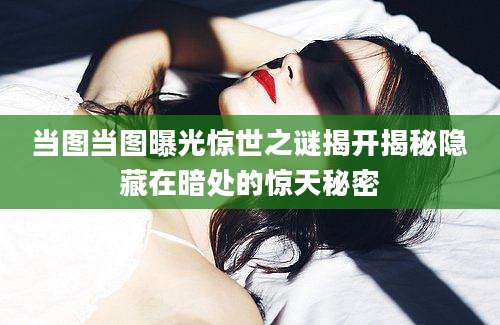 当图当图曝光惊世之谜揭开揭秘隐藏在暗处的惊天秘密