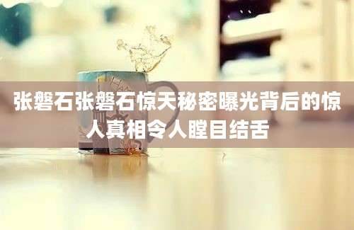 张磐石张磐石惊天秘密曝光背后的惊人真相令人瞠目结舌