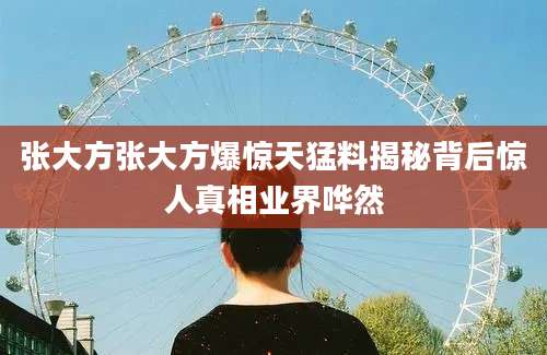 张大方张大方爆惊天猛料揭秘背后惊人真相业界哗然