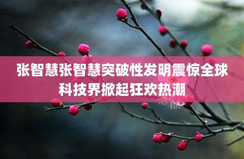 张智慧张智慧突破性发明震惊全球科技界掀起狂欢热潮