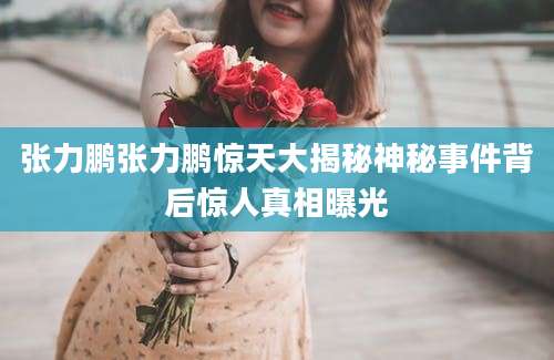 张力鹏张力鹏惊天大揭秘神秘事件背后惊人真相曝光