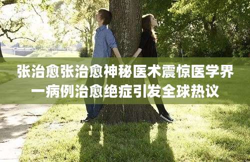 张治愈张治愈神秘医术震惊医学界一病例治愈绝症引发全球热议