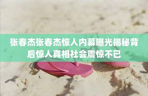 张春杰张春杰惊人内幕曝光揭秘背后惊人真相社会震惊不已