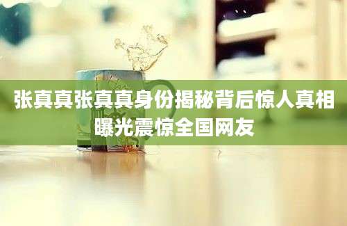 张真真张真真身份揭秘背后惊人真相曝光震惊全国网友