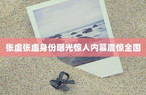 张虚张虚身份曝光惊人内幕震惊全国