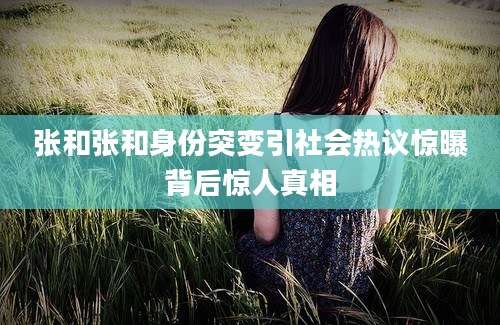张和张和身份突变引社会热议惊曝背后惊人真相