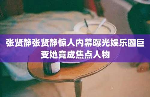 张贤静张贤静惊人内幕曝光娱乐圈巨变她竟成焦点人物