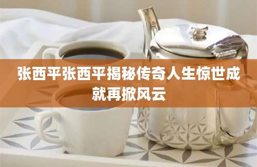 张西平张西平揭秘传奇人生惊世成就再掀风云