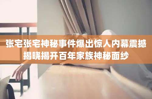 张宅张宅神秘事件爆出惊人内幕震撼揭晓揭开百年家族神秘面纱