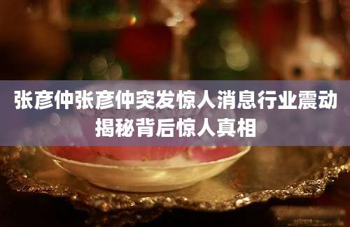 张彦仲张彦仲突发惊人消息行业震动揭秘背后惊人真相