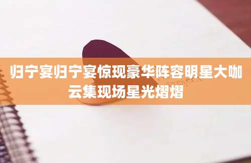 归宁宴归宁宴惊现豪华阵容明星大咖云集现场星光熠熠