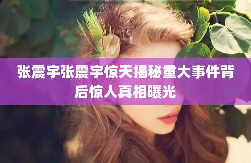 张震宇张震宇惊天揭秘重大事件背后惊人真相曝光