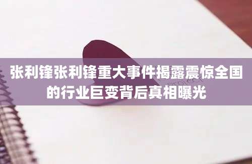 张利锋张利锋重大事件揭露震惊全国的行业巨变背后真相曝光