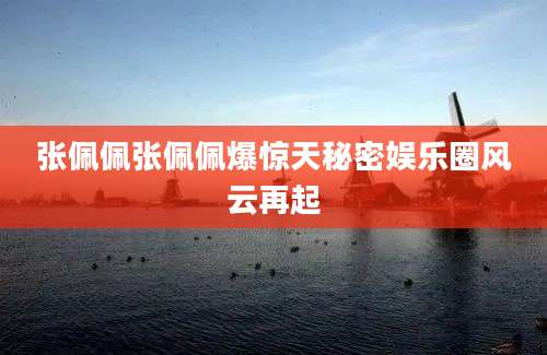 张佩佩张佩佩爆惊天秘密娱乐圈风云再起